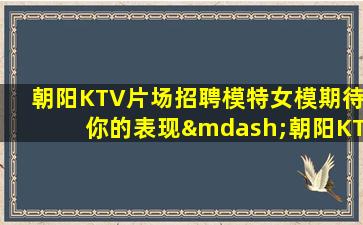 朝阳KTV片场招聘模特女模期待你的表现—朝阳KTV娱乐场所招聘优秀舞台工资每天按天结算